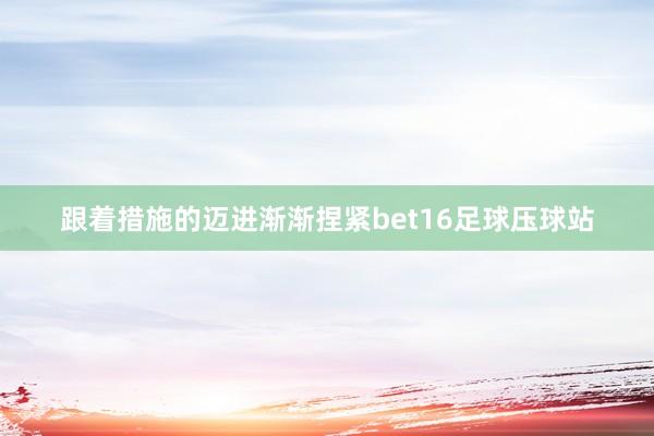 跟着措施的迈进渐渐捏紧bet16足球压球站