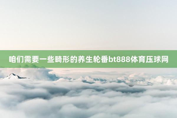 咱们需要一些畸形的养生轮番bt888体育压球网