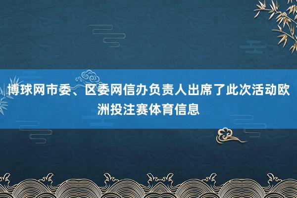 博球网市委、区委网信办负责人出席了此次活动欧洲投注赛体育信息