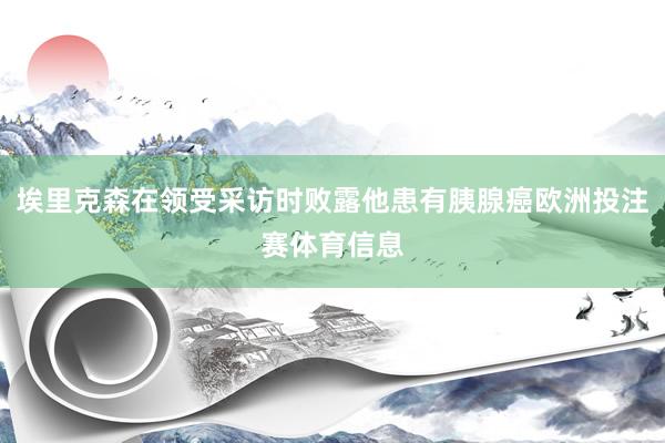 埃里克森在领受采访时败露他患有胰腺癌欧洲投注赛体育信息