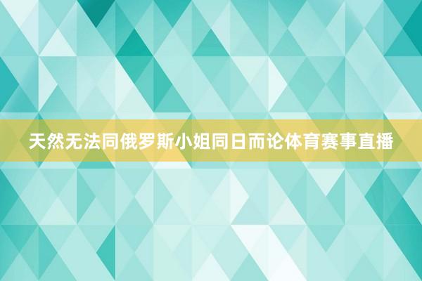 天然无法同俄罗斯小姐同日而论体育赛事直播