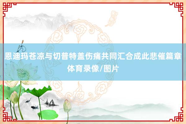 恩迪玛苍凉与切普特盖伤痛共同汇合成此悲催篇章体育录像/图片