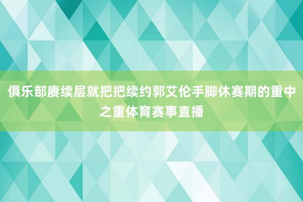 俱乐部赓续层就把把续约郭艾伦手脚休赛期的重中之重体育赛事直播