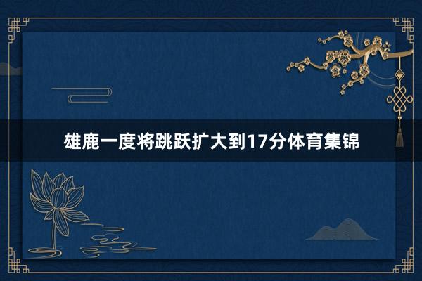 雄鹿一度将跳跃扩大到17分体育集锦