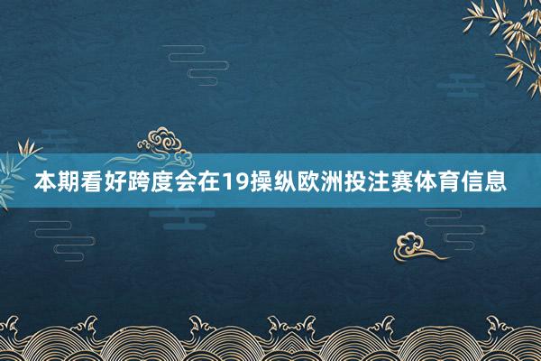 本期看好跨度会在19操纵欧洲投注赛体育信息