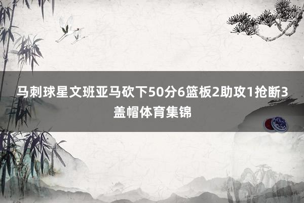 马刺球星文班亚马砍下50分6篮板2助攻1抢断3盖帽体育集锦