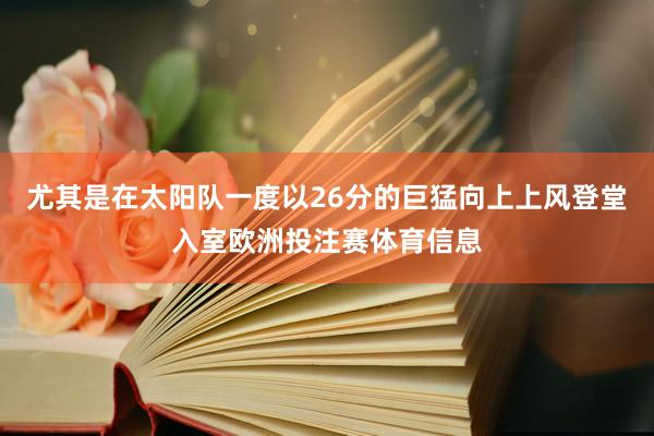 尤其是在太阳队一度以26分的巨猛向上上风登堂入室欧洲投注赛体育信息