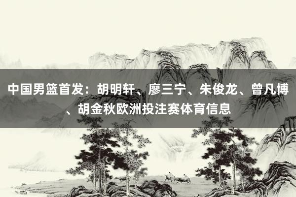 中国男篮首发：胡明轩、廖三宁、朱俊龙、曾凡博、胡金秋欧洲投注赛体育信息