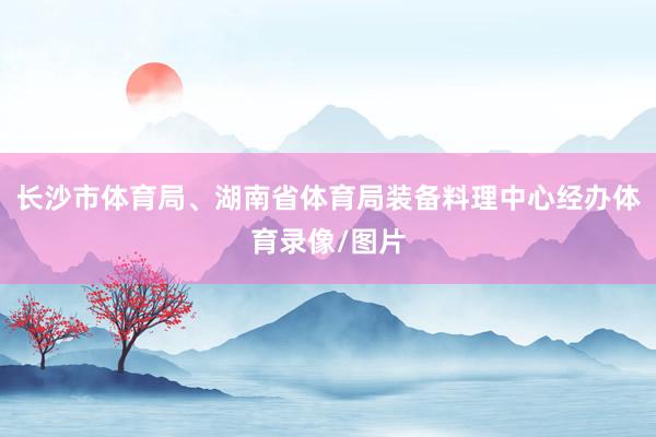 长沙市体育局、湖南省体育局装备料理中心经办体育录像/图片