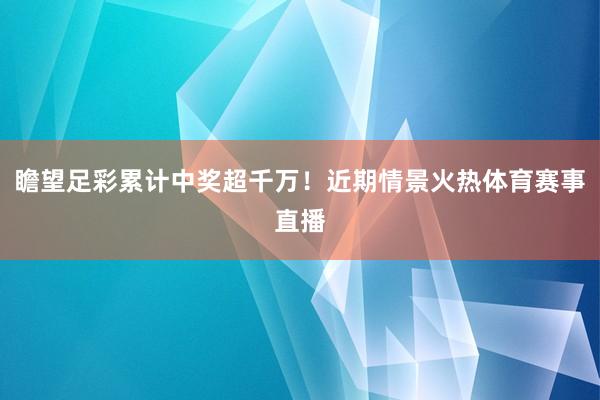 瞻望足彩累计中奖超千万！近期情景火热体育赛事直播