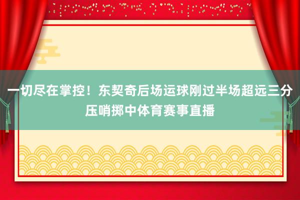 一切尽在掌控！东契奇后场运球刚过半场超远三分压哨掷中体育赛事直播