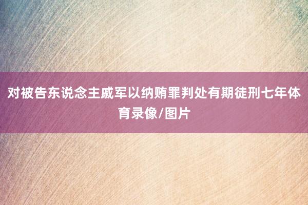 对被告东说念主戚军以纳贿罪判处有期徒刑七年体育录像/图片