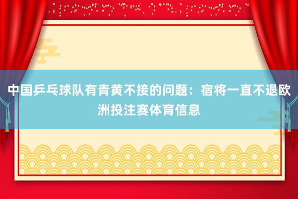 中国乒乓球队有青黄不接的问题：宿将一直不退欧洲投注赛体育信息