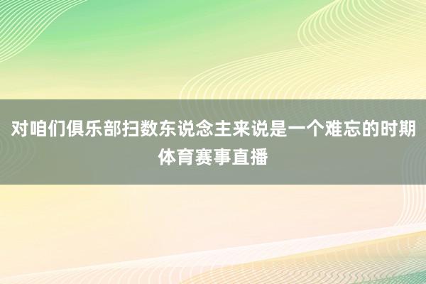 对咱们俱乐部扫数东说念主来说是一个难忘的时期体育赛事直播