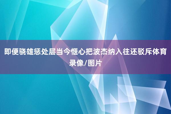 即便骁雄惩处层当今惬心把波杰纳入往还驳斥体育录像/图片