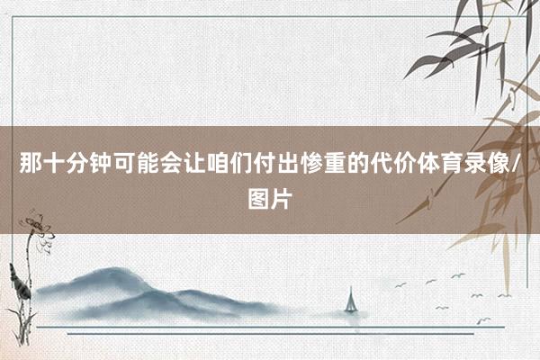 那十分钟可能会让咱们付出惨重的代价体育录像/图片