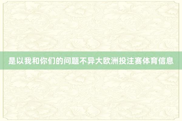 是以我和你们的问题不异大欧洲投注赛体育信息