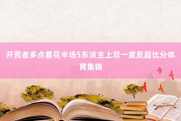 开荒者多点着花半场5东谈主上双一度反超比分体育集锦