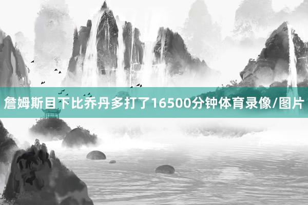 詹姆斯目下比乔丹多打了16500分钟体育录像/图片