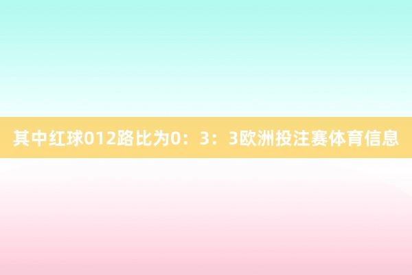 其中红球012路比为0：3：3欧洲投注赛体育信息