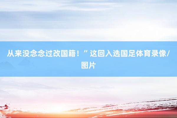 从来没念念过改国籍！”这回入选国足体育录像/图片