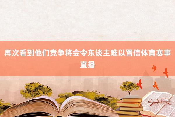 再次看到他们竞争将会令东谈主难以置信体育赛事直播