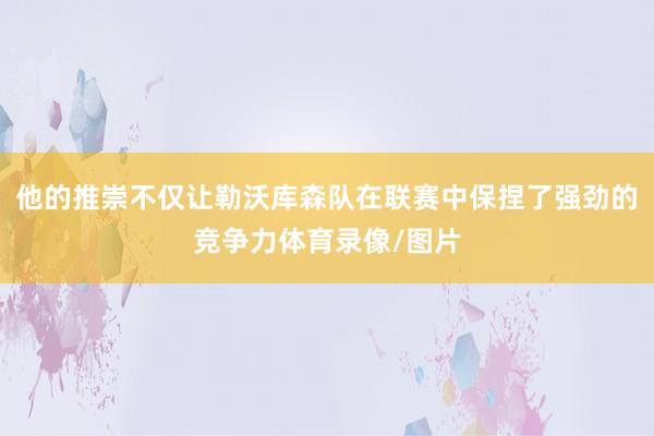 他的推崇不仅让勒沃库森队在联赛中保捏了强劲的竞争力体育录像/图片