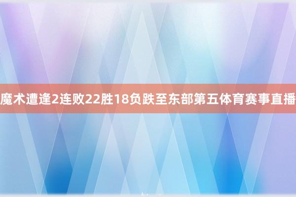 魔术遭逢2连败22胜18负跌至东部第五体育赛事直播