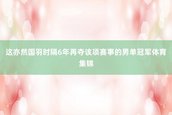 这亦然国羽时隔6年再夺该项赛事的男单冠军体育集锦