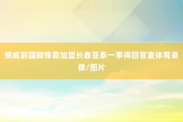 挪威前国脚锋霸加盟长春亚泰一事得回官宣体育录像/图片