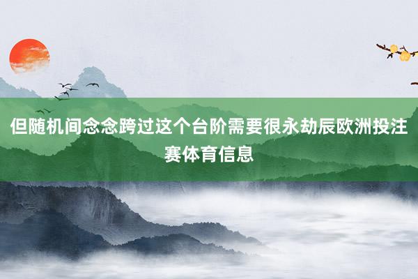 但随机间念念跨过这个台阶需要很永劫辰欧洲投注赛体育信息