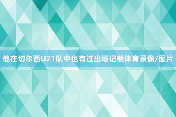 他在切尔西U21队中也有过出场记载体育录像/图片