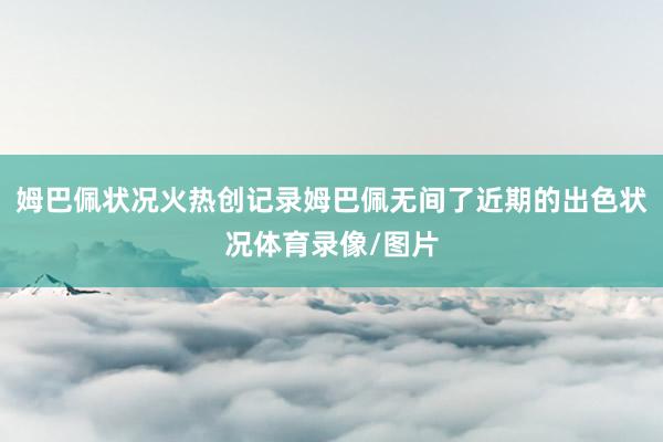 姆巴佩状况火热创记录姆巴佩无间了近期的出色状况体育录像/图片